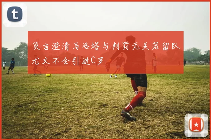 莫吉澄清马洛塔与判罚无关若留队尤文不会引进C罗