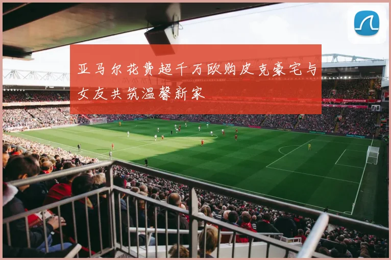 亚马尔花费超千万欧购皮克豪宅与女友共筑温馨新家