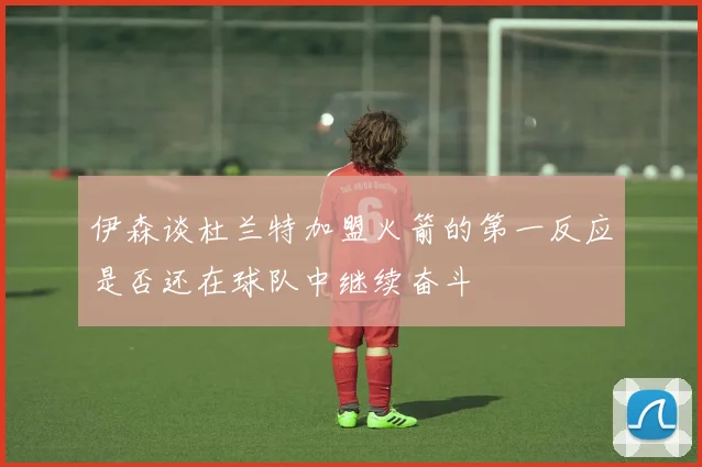 伊森谈杜兰特加盟火箭的第一反应是否还在球队中继续奋斗