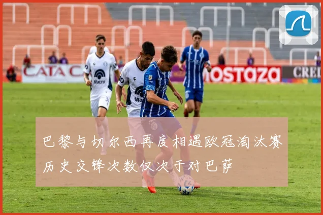 巴黎与切尔西再度相遇欧冠淘汰赛历史交锋次数仅次于对巴萨