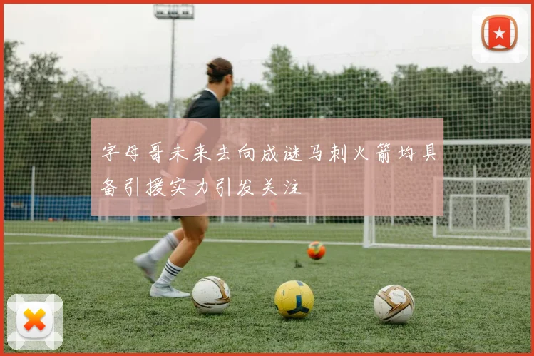字母哥未来去向成谜马刺火箭均具备引援实力引发关注