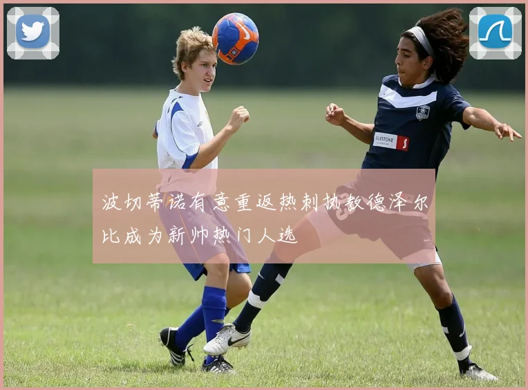 波切蒂诺有意重返热刺执教德泽尔比成为新帅热门人选
