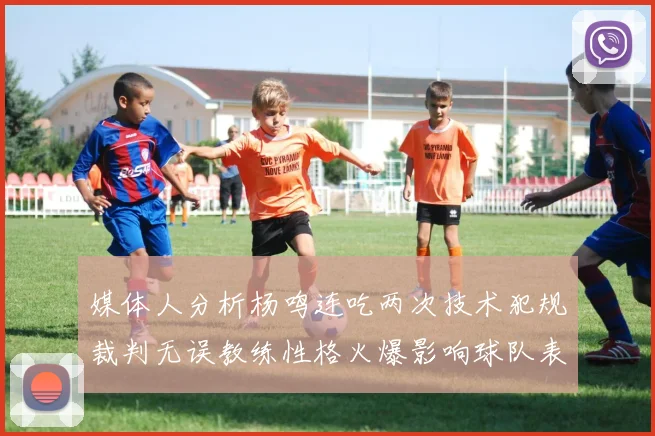 媒体人分析杨鸣连吃两次技术犯规裁判无误教练性格火爆影响球队表现
