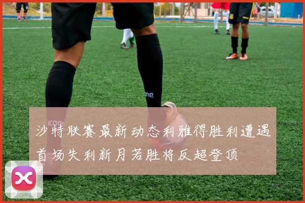 沙特联赛最新动态利雅得胜利遭遇首场失利新月若胜将反超登顶