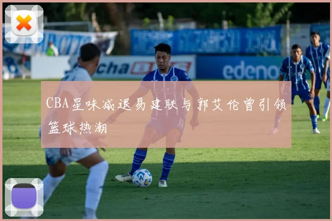CBA星味减退易建联与郭艾伦曾引领篮球热潮