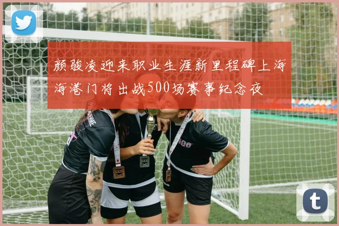 颜骏凌迎来职业生涯新里程碑上海海港门将出战500场赛事纪念夜