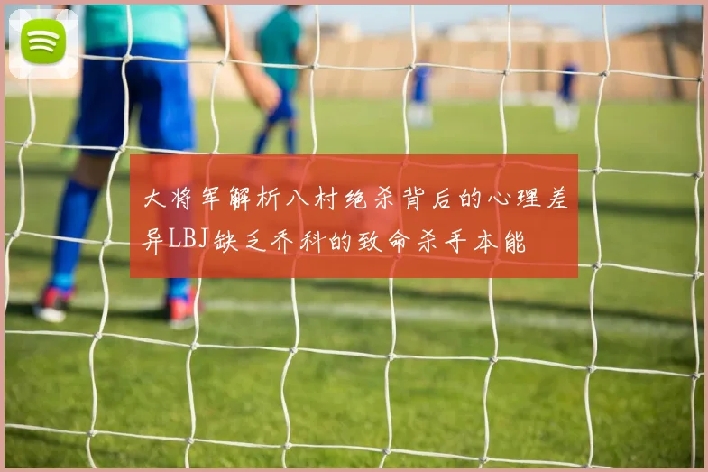 大将军解析八村绝杀背后的心理差异LBJ缺乏乔科的致命杀手本能