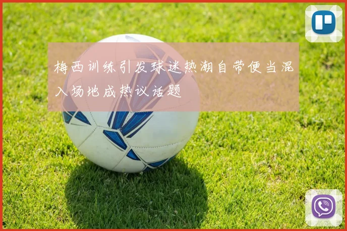 梅西训练引发球迷热潮自带便当混入场地成热议话题