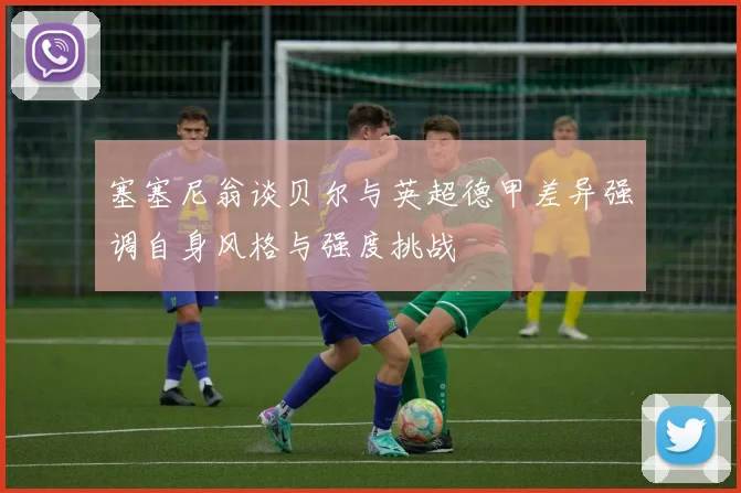 塞塞尼翁谈贝尔与英超德甲差异强调自身风格与强度挑战